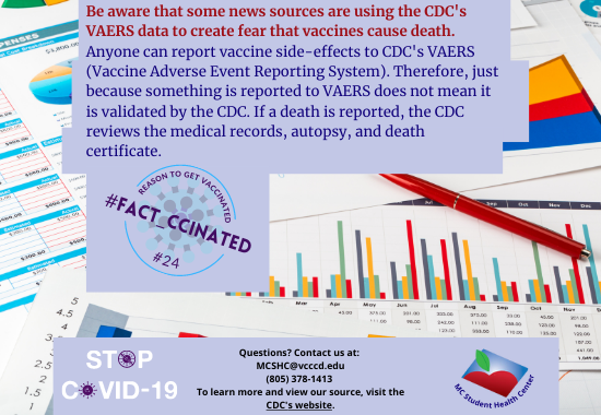 Be aware that some news sources are using the CDC's VAERS data to create fear that vaccines cause death.  Anyone can report vaccine side-effects to CDC's VAERS (Vaccine Adverse Event Reporting System). Therefore, just because something is reported to VAERS does not mean it is validated by the CDC. If a death is reported, the CDC reviews the medical records, autopsy, and death certificate. Questions? Contact us at:  MCSHC@vcccd.edu (805) 378-1413  To learn more and view our source, visit the CDC's website.