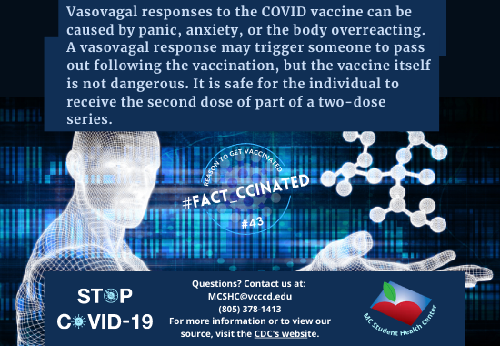 Vasovagal responses to the COVID vaccine can be caused by panic, anxiety, or the body overreacting. A vasovagal response may trigger someone to pass out following the vaccination, but the vaccine itself is not dangerous. It is safe for the individual to receive the second dose of part of a two-dose series. Questions? Contact us at:  MCSHC@vcccd.edu (805) 378-1413 For more information or to view our source, visit the CDC's website.