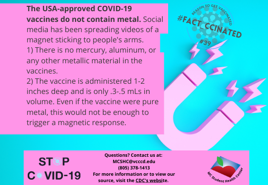 The USA-approved COVID-19 vaccines do not contain metal. Social media has been spreading videos of a magnet sticking to people's arms.  1) There is no mercury, aluminum, or any other metallic material in the vaccines.  2) The vaccine is administered 1-2 inches deep and is only .3-.5 mLs in volume. Even if the vaccine were pure metal, this would not be enough to trigger a magnetic response. Questions? Contact us at:  MCSHC@vcccd.edu (805) 378-1413 For more information or to view our source, visit the CDC's w